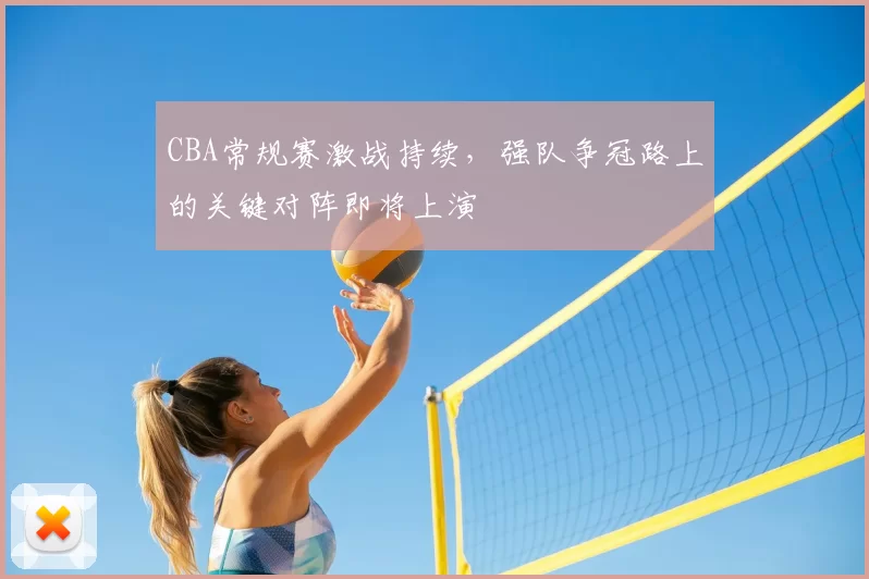 CBA常规赛激战持续，强队争冠路上的关键对阵即将上演