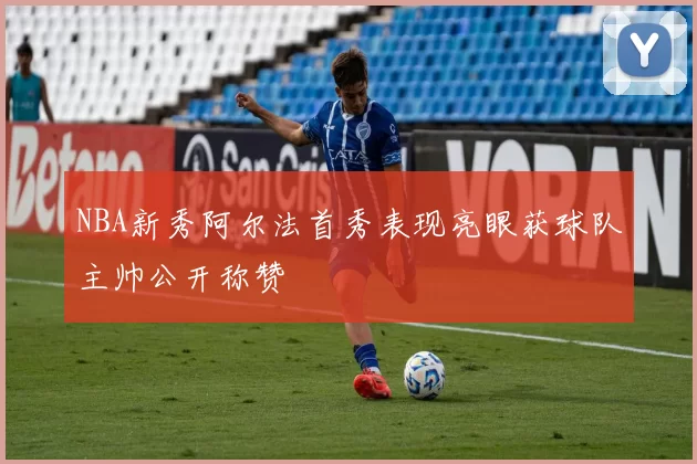 NBA新秀阿尔法首秀表现亮眼获球队主帅公开称赞