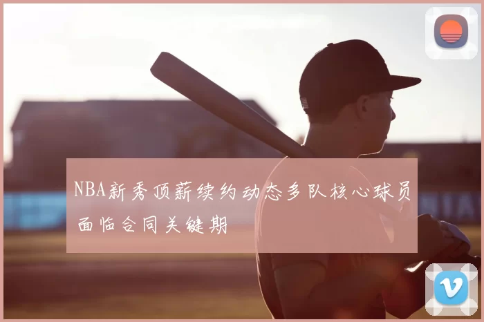 NBA新秀顶薪续约动态多队核心球员面临合同关键期