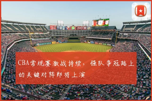 CBA常规赛激战持续，强队争冠路上的关键对阵即将上演