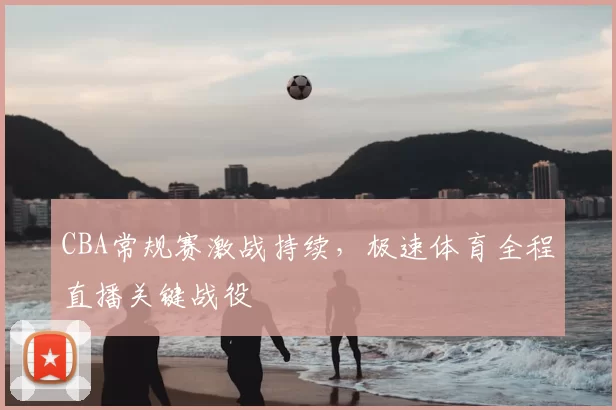 CBA常规赛激战持续，极速体育全程直播关键战役
