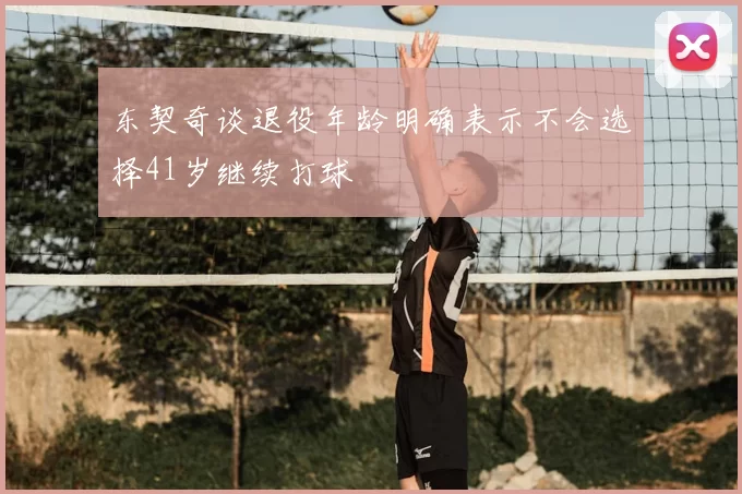 东契奇谈退役年龄明确表示不会选择41岁继续打球