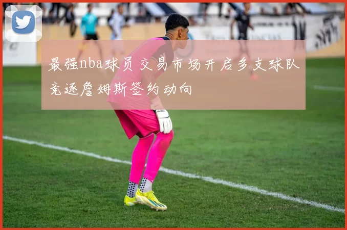 最强nba球员交易市场开启多支球队竞逐詹姆斯签约动向