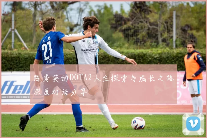 陈秀英的DOTA2人生探索与成长之路深度对话分享