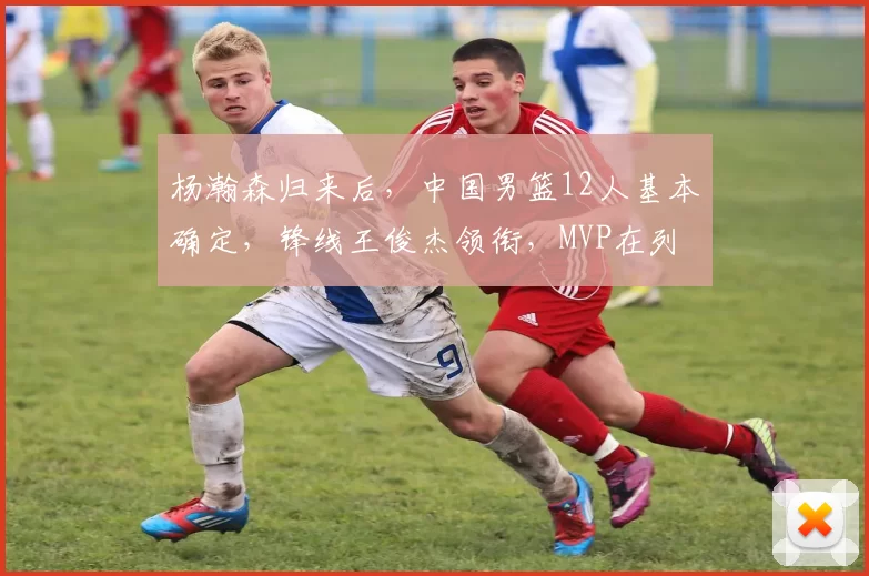杨瀚森归来后,中国男篮12人基本确定,锋线王俊杰领衔,MVP在列