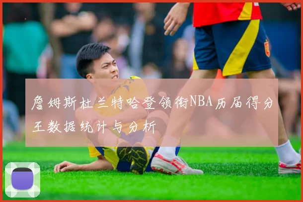 詹姆斯杜兰特哈登领衔NBA历届得分王数据统计与分析