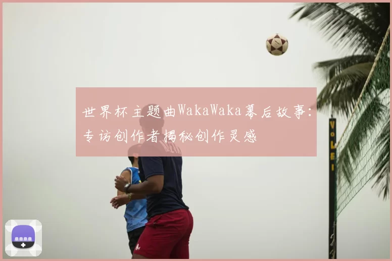 世界杯主题曲WakaWaka幕后故事：专访创作者揭秘创作灵感
