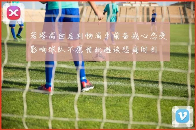 若塔离世后利物浦季前备战心态受影响球队不愿借此避谈悲痛时刻