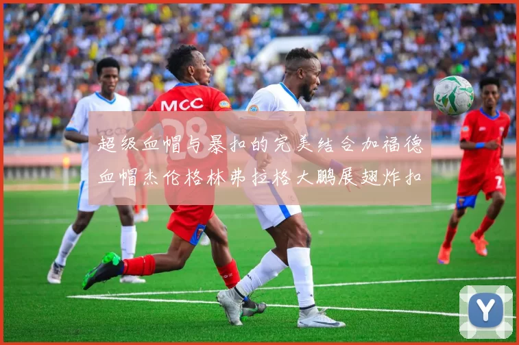 超级血帽与暴扣的完美结合加福德血帽杰伦格林弗拉格大鹏展翅炸扣精彩瞬间