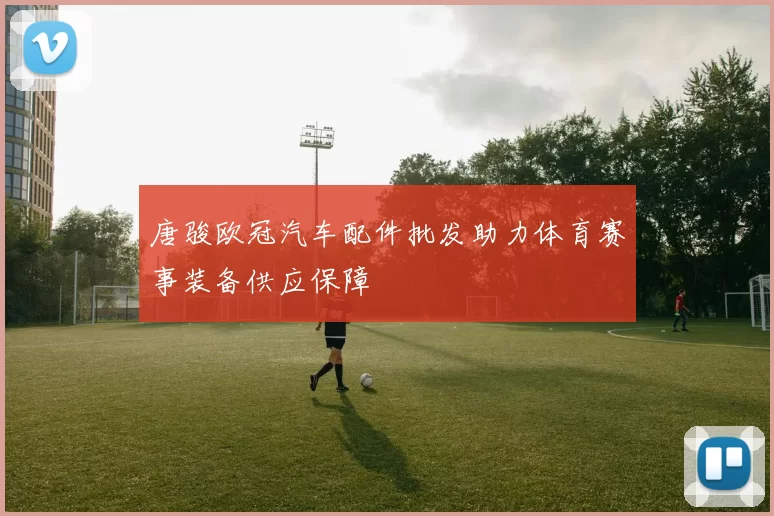 唐骏欧冠汽车配件批发助力体育赛事装备供应保障