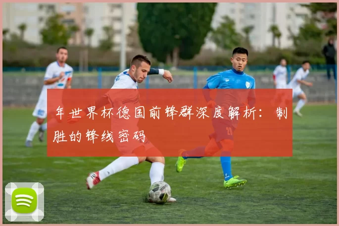 年世界杯德国前锋群深度解析:制胜的锋线密码