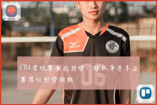 CBA常规赛激战持续，球队争夺季后赛席位形势明朗