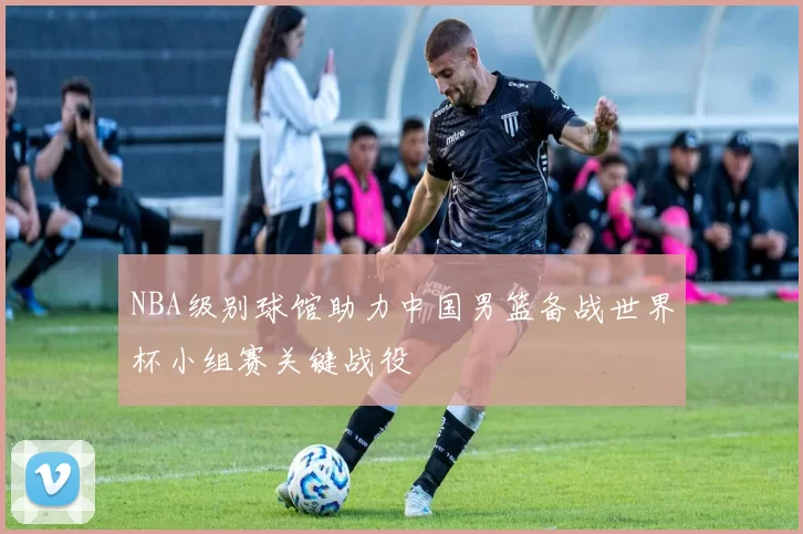 NBA级别球馆助力中国男篮备战世界杯小组赛关键战役