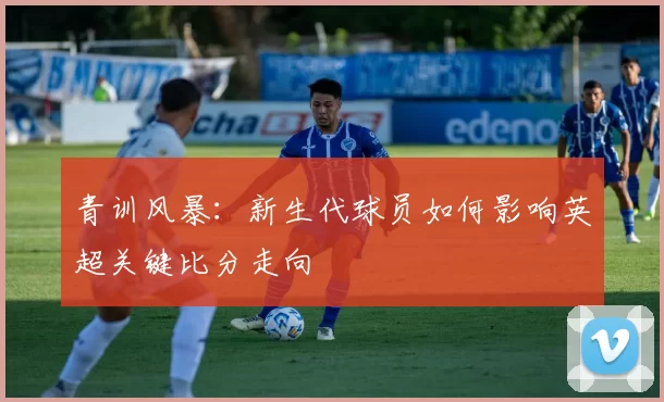 青训风暴:新生代球员如何影响英超关键比分走向