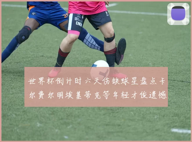 世界杯倒计时六天伤缺球星盘点卡尔费尔明埃基蒂克等年轻才俊遗憾缺席