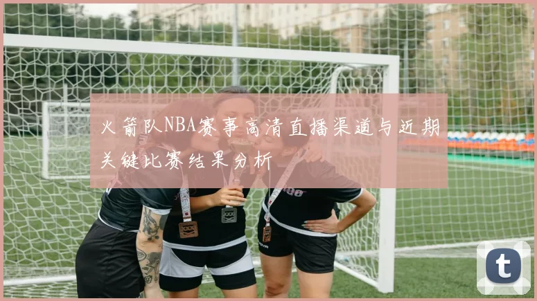 火箭队NBA赛事高清直播渠道与近期关键比赛结果分析
