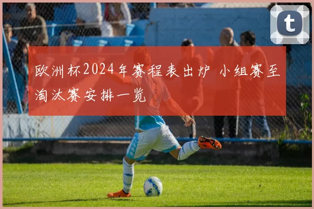 欧洲杯2024年赛程表出炉 小组赛至淘汰赛安排一览