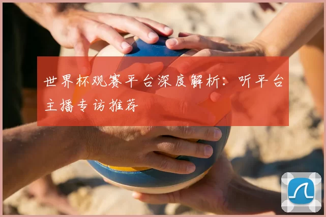 世界杯观赛平台深度解析：听平台主播专访推荐