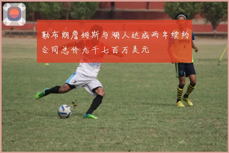 勒布朗詹姆斯与湖人达成两年续约合同总价九千七百万美元