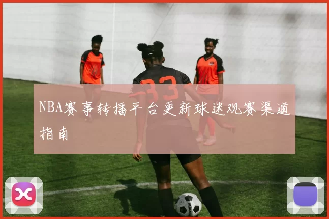 NBA赛事转播平台更新球迷观赛渠道指南
