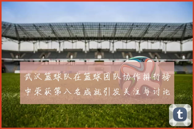 武汉篮球队在篮球团队协作排行榜中荣获第八名成就引发关注与讨论
