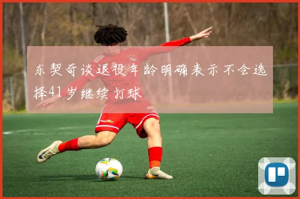 东契奇谈退役年龄明确表示不会选择41岁继续打球
