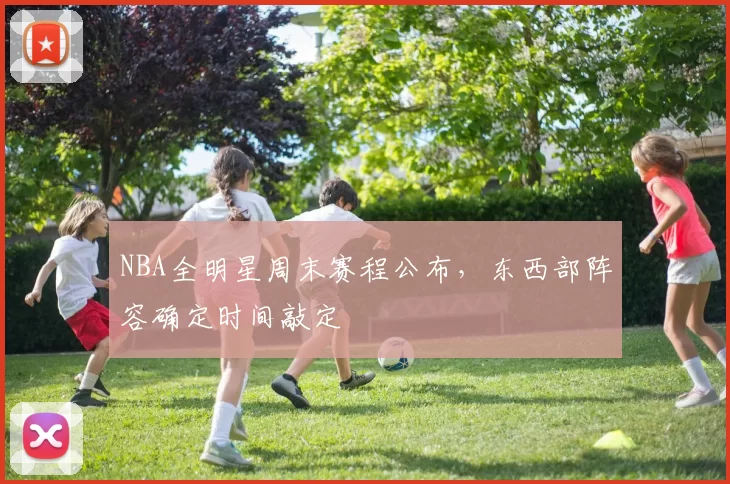 NBA全明星周末赛程公布,东西部阵容确定时间敲定