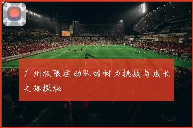广州极限运动队的耐力挑战与成长之路探秘