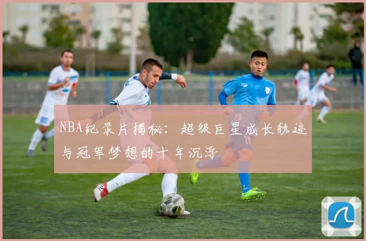 NBA纪录片揭秘：超级巨星成长轨迹与冠军梦想的十年沉浮
