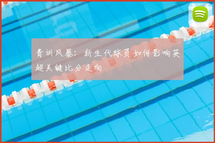 青训风暴:新生代球员如何影响英超关键比分走向