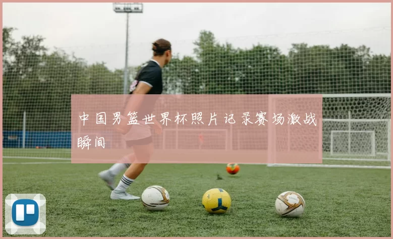 中国男篮世界杯照片记录赛场激战瞬间