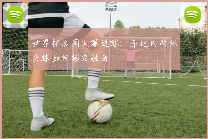 世界杯法国决赛进球：齐达内两记头球如何锁定胜局