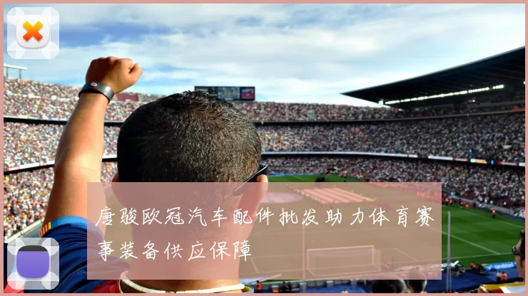 唐骏欧冠汽车配件批发助力体育赛事装备供应保障