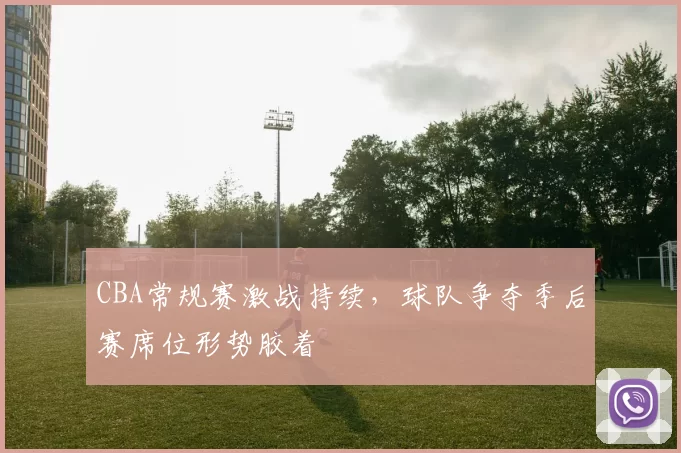 CBA常规赛激战持续，球队争夺季后赛席位形势胶着
