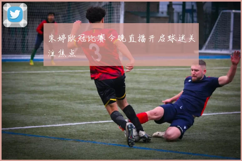 朱婷欧冠比赛今晚直播开启球迷关注焦点