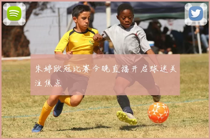 朱婷欧冠比赛今晚直播开启球迷关注焦点