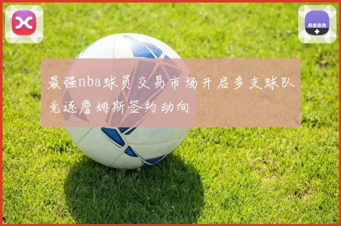 最强nba球员交易市场开启多支球队竞逐詹姆斯签约动向