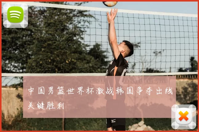 中国男篮世界杯激战韩国争夺出线关键胜利