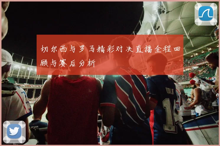 切尔西与罗马精彩对决直播全程回顾与赛后分析