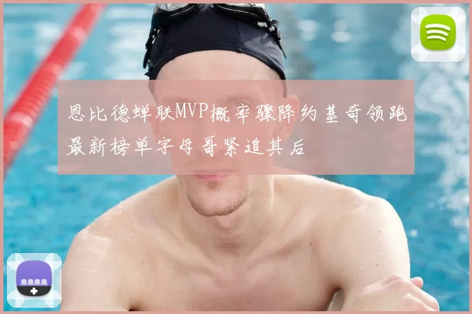 恩比德蝉联MVP概率骤降约基奇领跑最新榜单字母哥紧追其后