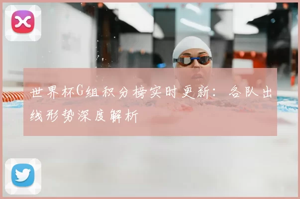 世界杯G组积分榜实时更新：各队出线形势深度解析