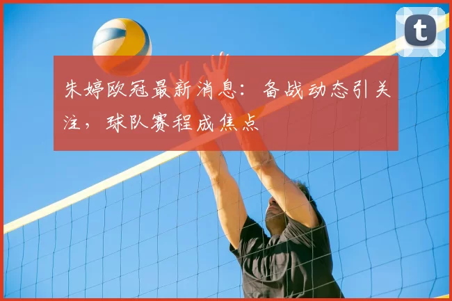 朱婷欧冠最新消息：备战动态引关注，球队赛程成焦点