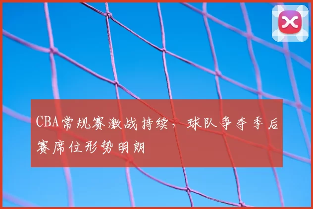 CBA常规赛激战持续，球队争夺季后赛席位形势明朗