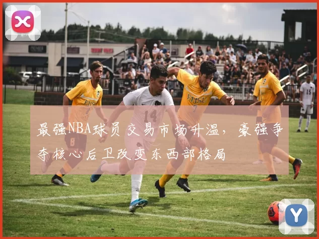 最强NBA球员交易市场升温，豪强争夺核心后卫改变东西部格局