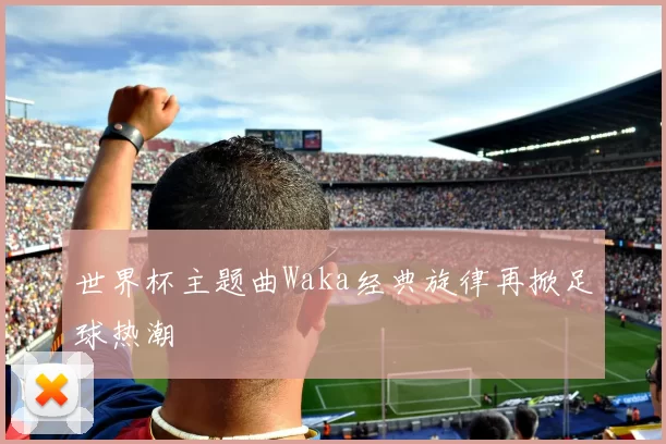 世界杯主题曲Waka经典旋律再掀足球热潮