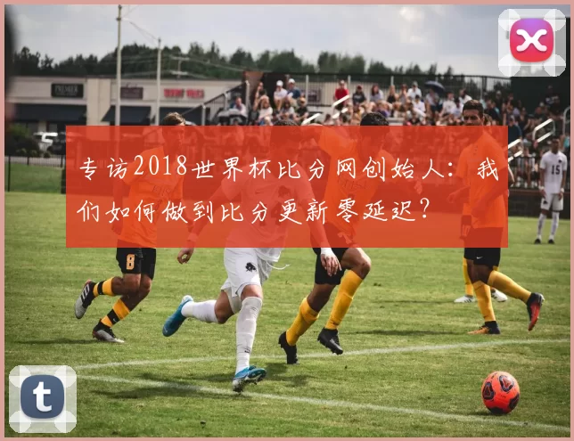 专访2018世界杯比分网创始人：我们如何做到比分更新零延迟？