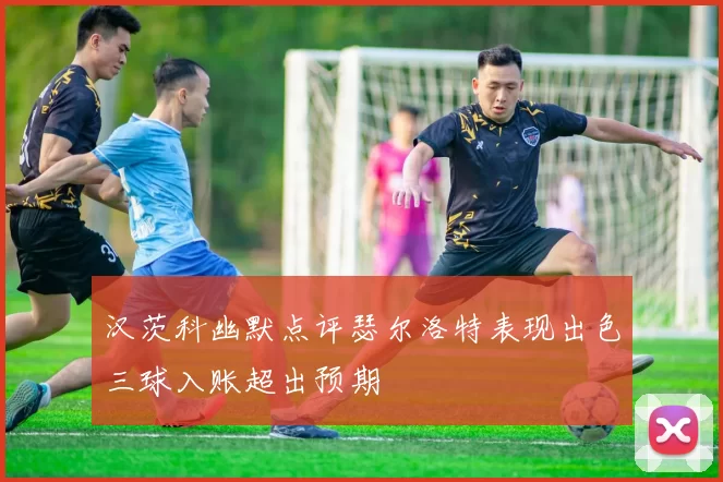 汉茨科幽默点评瑟尔洛特表现出色三球入账超出预期