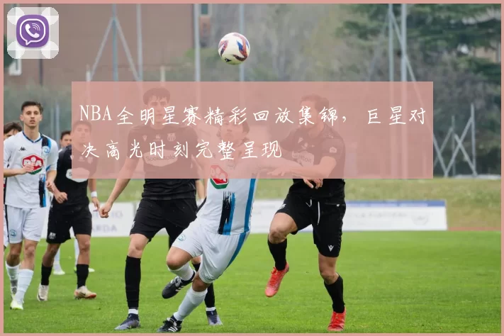 NBA全明星赛精彩回放集锦,巨星对决高光时刻完整呈现
