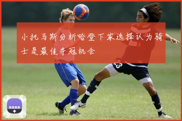 小托马斯分析哈登下家选择认为骑士是最佳夺冠机会