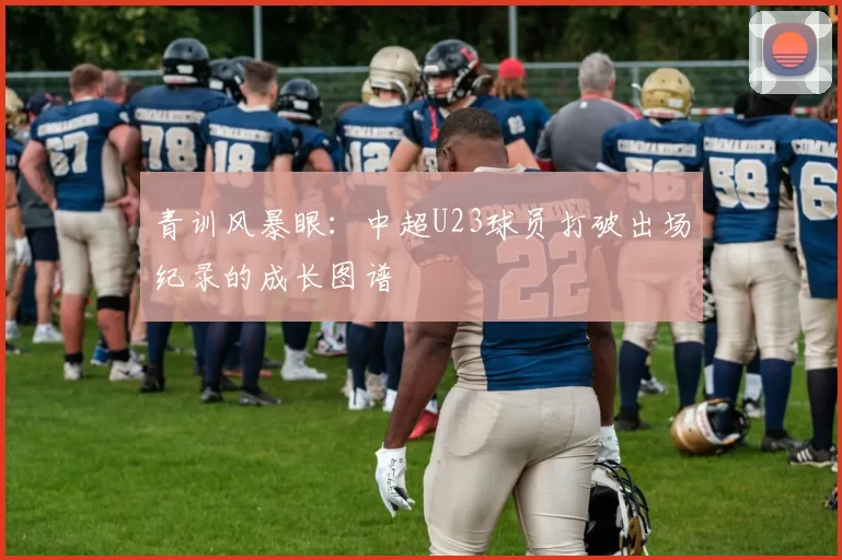 青训风暴眼:中超U23球员打破出场纪录的成长图谱